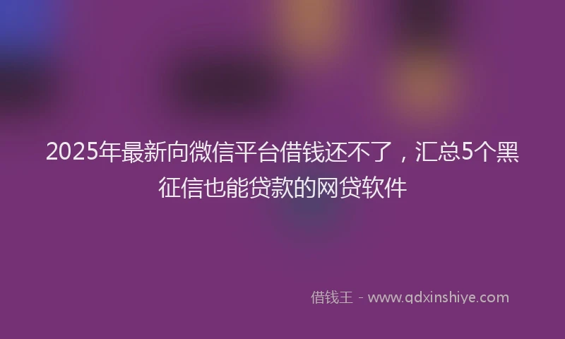 2025年最新向微信平台借钱还不了，汇总5个黑征信也能贷款的网贷软件