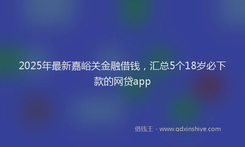 2025年最新嘉峪关金融借钱，汇总5个18岁必下款的网贷app