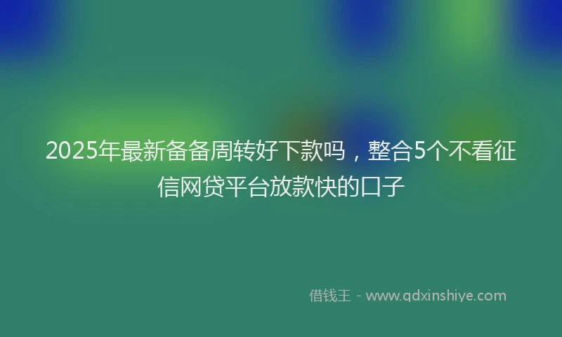 2025年最新备备周转好下款吗，整合5个不看征信网贷平台放款快的口子