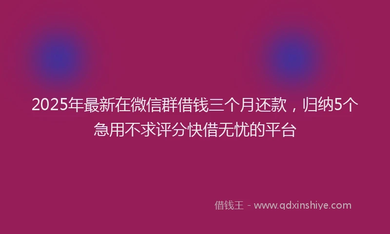 2025年最新在微信群借钱三个月还款，归纳5个急用不求评分快借无忧的平台