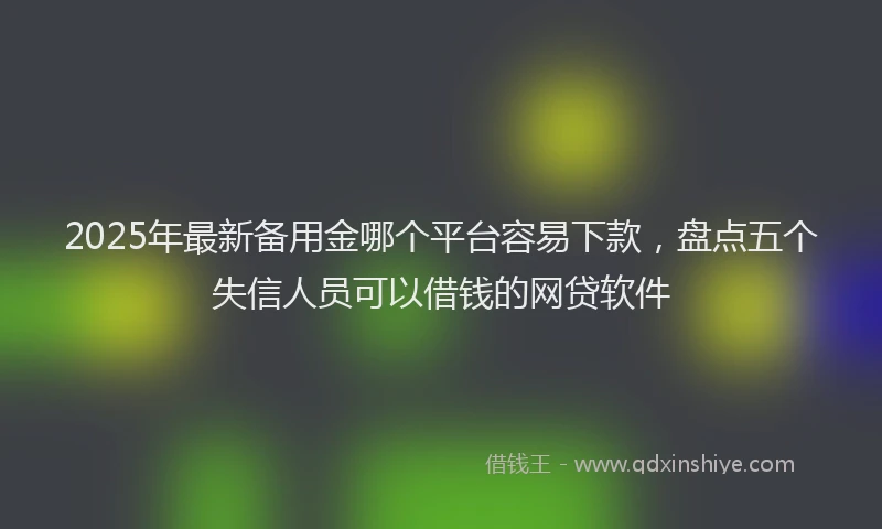 2025年最新备用金哪个平台容易下款，盘点五个失信人员可以借钱的网贷软件