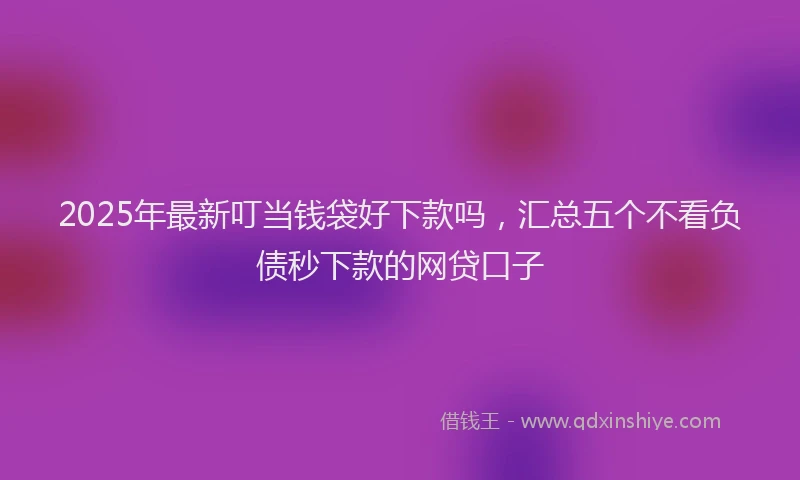 2025年最新叮当钱袋好下款吗，汇总五个不看负债秒下款的网贷口子
