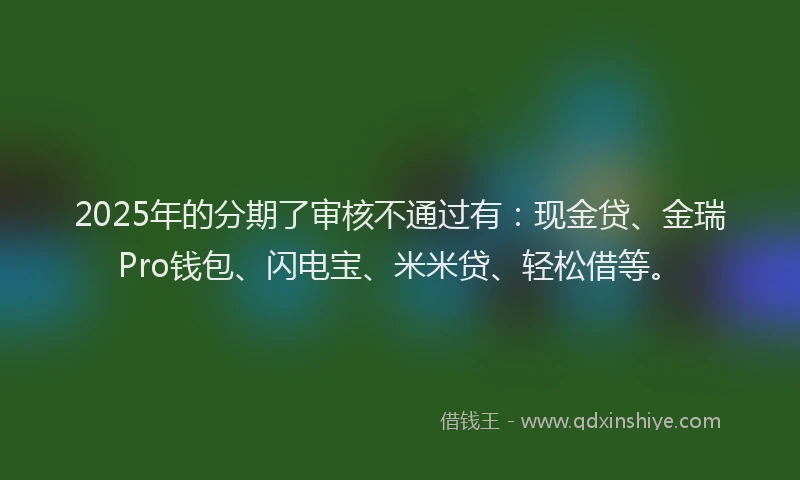 2025年的分期了审核不通过有：现金贷、金瑞Pro钱包、闪电宝、米米贷、轻松借等。
