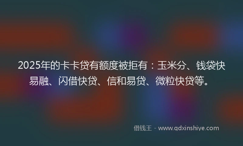 2025年的卡卡贷有额度被拒有：玉米分、钱袋快易融、闪借快贷、信和易贷、微粒快贷等。
