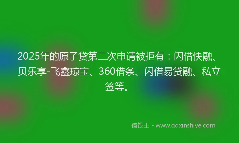 2025年的原子贷第二次申请被拒有：闪借快融、贝乐享-飞鑫琼宝、360借条、闪借易贷融、私立签等。