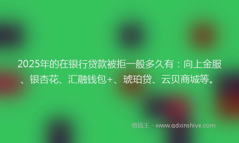 2025年的在银行贷款被拒一般多久有：向上金服、银杏花、汇融钱包+、琥珀贷、云贝商城等。