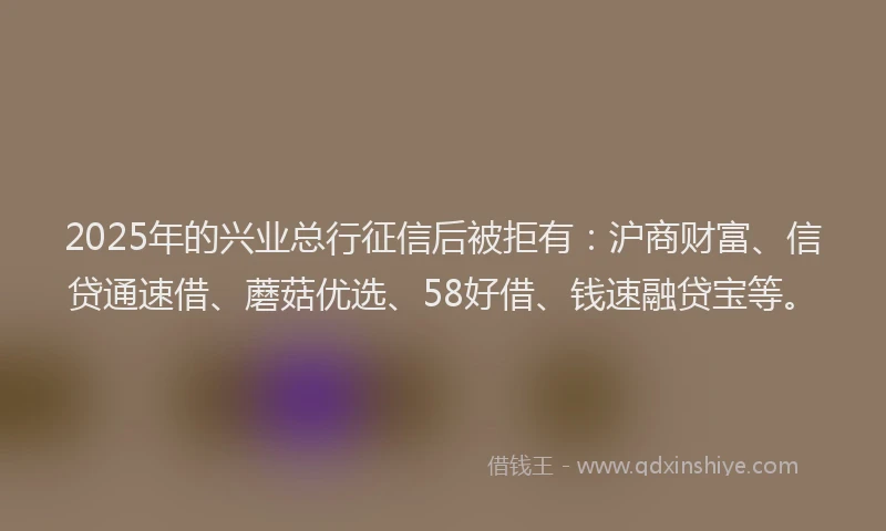2025年的兴业总行征信后被拒有：沪商财富、信贷通速借、蘑菇优选、58好借、钱速融贷宝等。