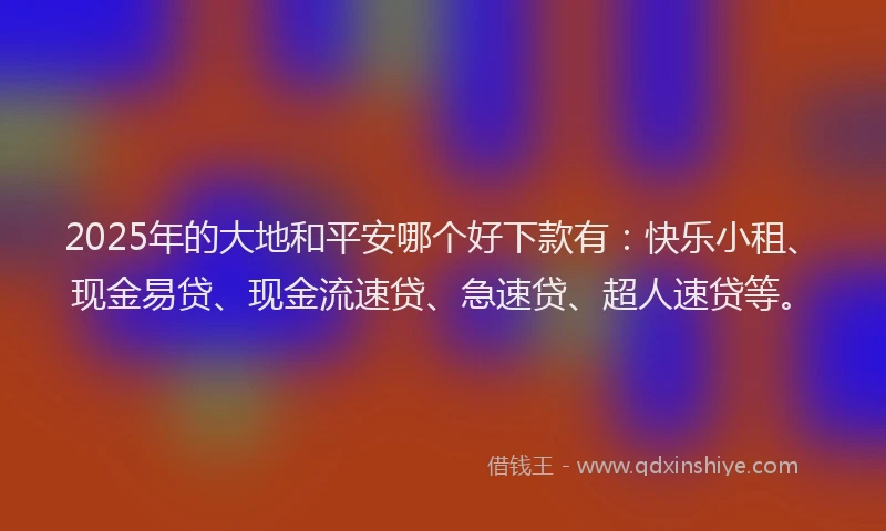 2025年的大地和平安哪个好下款有：快乐小租、现金易贷、现金流速贷、急速贷、超人速贷等。