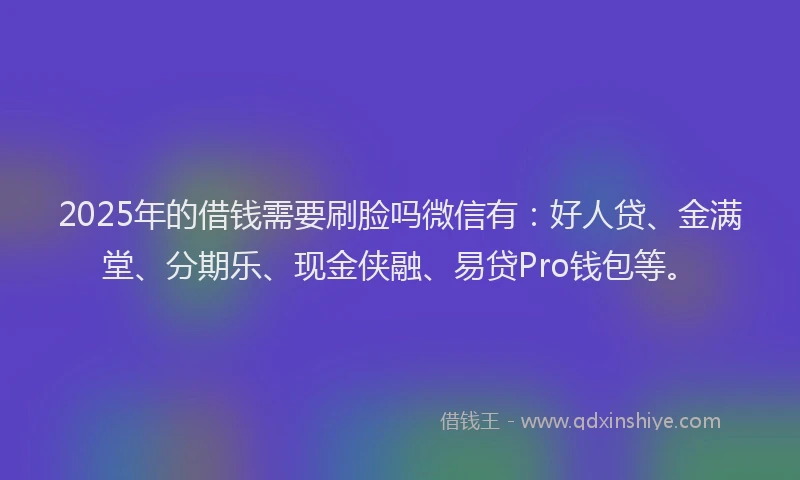 2025年的借钱需要刷脸吗微信有：好人贷、金满堂、分期乐、现金侠融、易贷Pro钱包等。