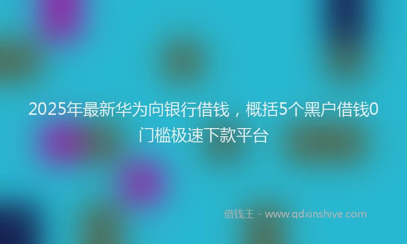 2025年最新华为向银行借钱，概括5个黑户借钱0门槛极速下款平台