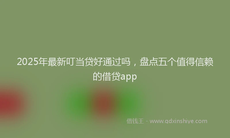 2025年最新叮当贷好通过吗，盘点五个值得信赖的借贷app
