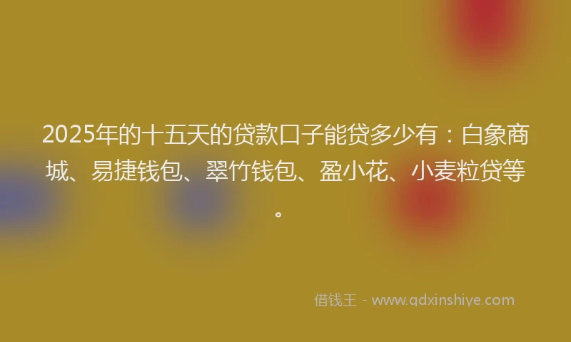 2025年的十五天的贷款口子能贷多少有：白象商城、易捷钱包、翠竹钱包、盈小花、小麦粒贷等。