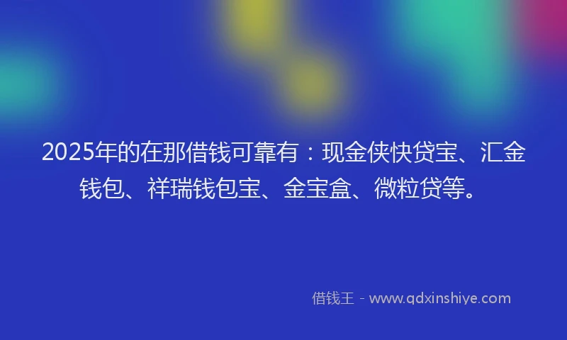 2025年的在那借钱可靠有：现金侠快贷宝、汇金钱包、祥瑞钱包宝、金宝盒、微粒贷等。