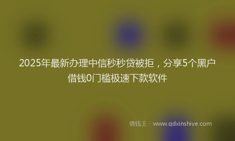 2025年最新办理中信秒秒贷被拒，分享5个黑户借钱0门槛极速下款软件