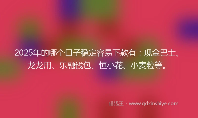 2025年的哪个口子稳定容易下款有：现金巴士、龙龙用、乐融钱包、恒小花、小麦粒等。