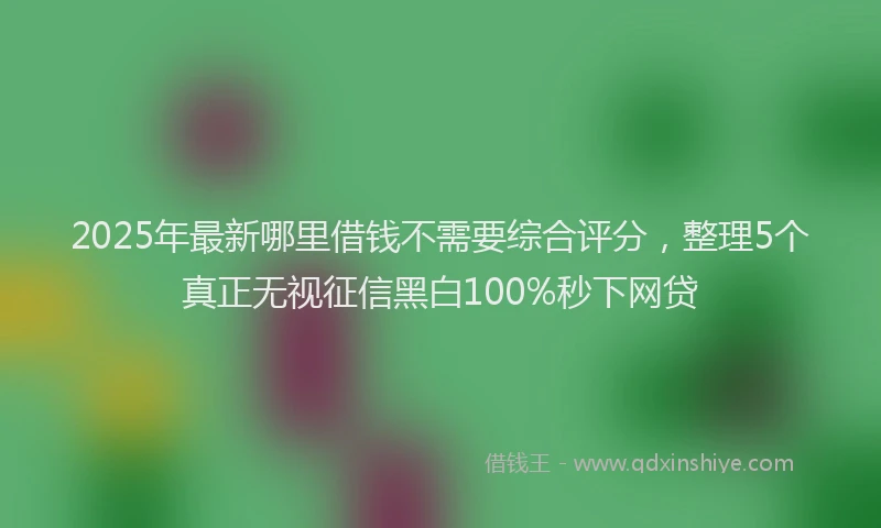 2025年最新哪里借钱不需要综合评分，整理5个真正无视征信黑白100%秒下网贷