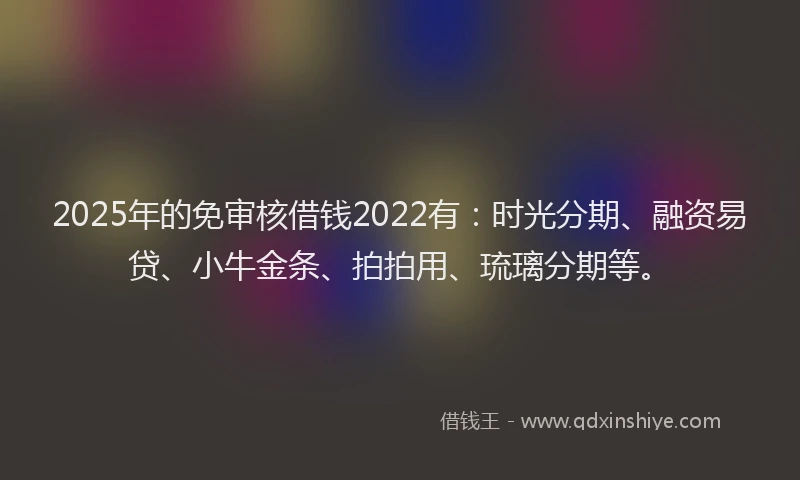 2025年的免审核借钱2022有：时光分期、融资易贷、小牛金条、拍拍用、琉璃分期等。