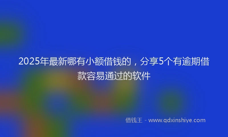 2025年最新哪有小额借钱的，分享5个有逾期借款容易通过的软件