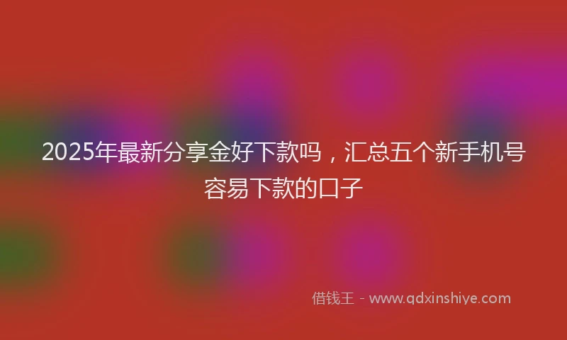 2025年最新分享金好下款吗，汇总五个新手机号容易下款的口子