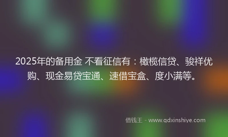2025年的备用金 不看征信有：橄榄信贷、骏祥优购、现金易贷宝通、速借宝盒、度小满等。