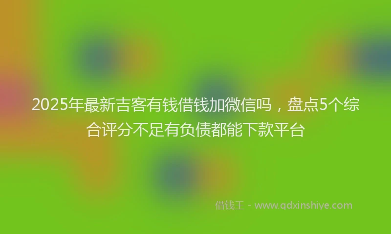 2025年最新吉客有钱借钱加微信吗，盘点5个综合评分不足有负债都能下款平台