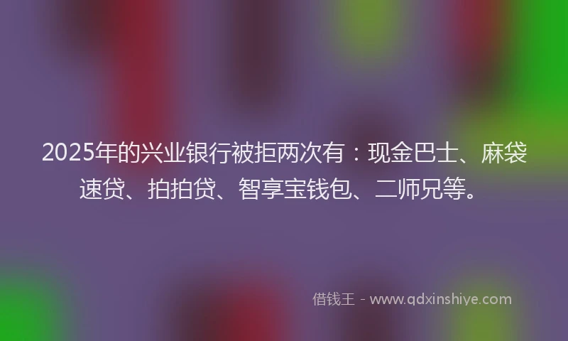 2025年的兴业银行被拒两次有：现金巴士、麻袋速贷、拍拍贷、智享宝钱包、二师兄等。