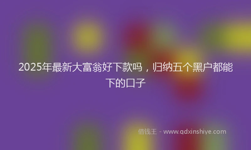 2025年最新大富翁好下款吗，归纳五个黑户都能下的口子