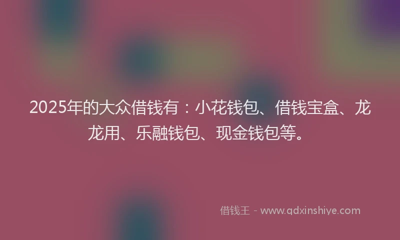 2025年的大众借钱有：小花钱包、借钱宝盒、龙龙用、乐融钱包、现金钱包等。