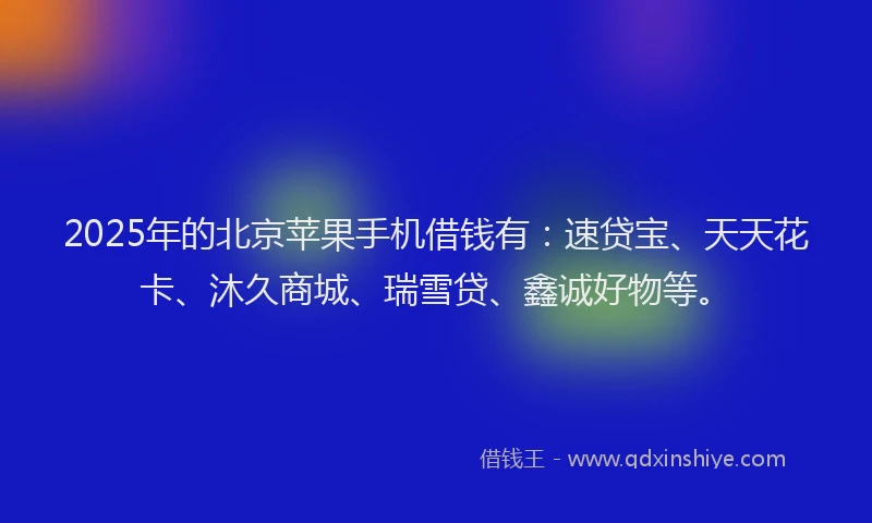 2025年的北京苹果手机借钱有：速贷宝、天天花卡、沐久商城、瑞雪贷、鑫诚好物等。