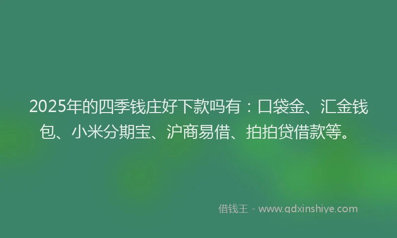 2025年的四季钱庄好下款吗有：口袋金、汇金钱包、小米分期宝、沪商易借、拍拍贷借款等。