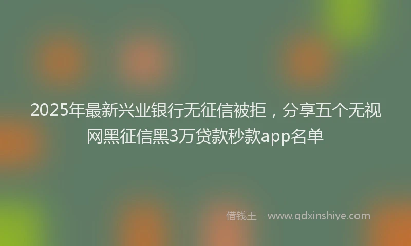 2025年最新兴业银行无征信被拒，分享五个无视网黑征信黑3万贷款秒款app名单