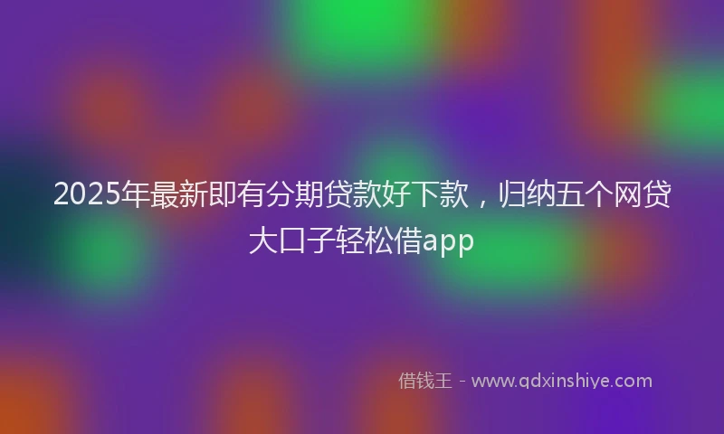 2025年最新即有分期贷款好下款，归纳五个网贷大口子轻松借app