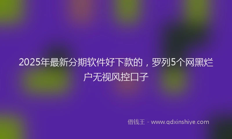 2025年最新分期软件好下款的，罗列5个网黑烂户无视风控口子