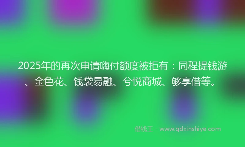 2025年的再次申请嗨付额度被拒有：同程提钱游、金色花、钱袋易融、兮悦商城、够享借等。