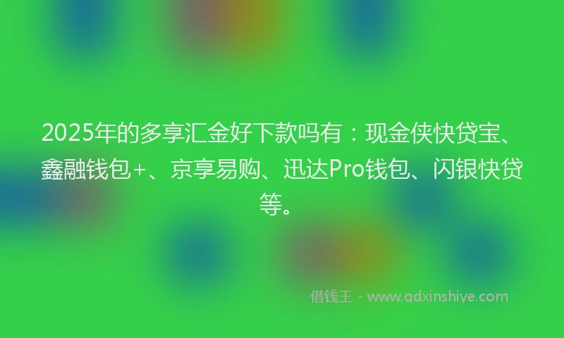 2025年的多享汇金好下款吗有：现金侠快贷宝、鑫融钱包+、京享易购、迅达Pro钱包、闪银快贷等。