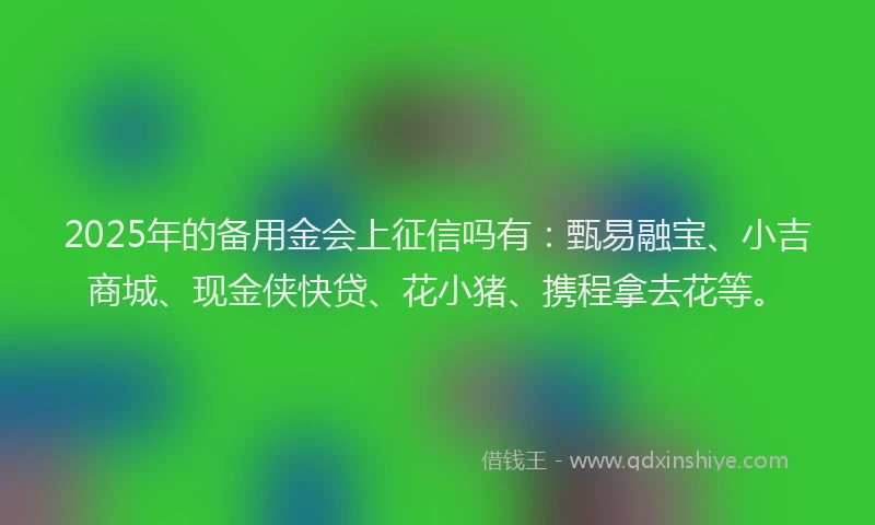2025年的备用金会上征信吗有：甄易融宝、小吉商城、现金侠快贷、花小猪、携程拿去花等。