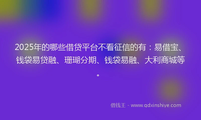 2025年的哪些借贷平台不看征信的有：易借宝、钱袋易贷融、珊瑚分期、钱袋易融、大利商城等。