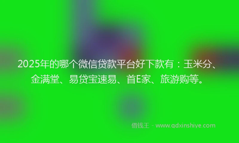 2025年的哪个微信贷款平台好下款有：玉米分、金满堂、易贷宝速易、首E家、旅游购等。