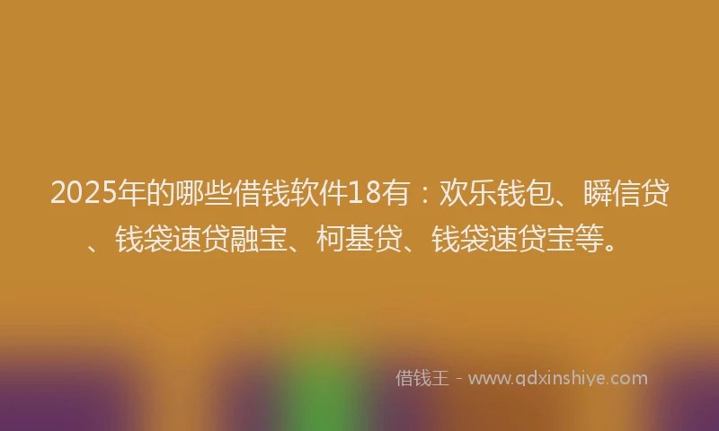2025年的哪些借钱软件18有：欢乐钱包、瞬信贷、钱袋速贷融宝、柯基贷、钱袋速贷宝等。