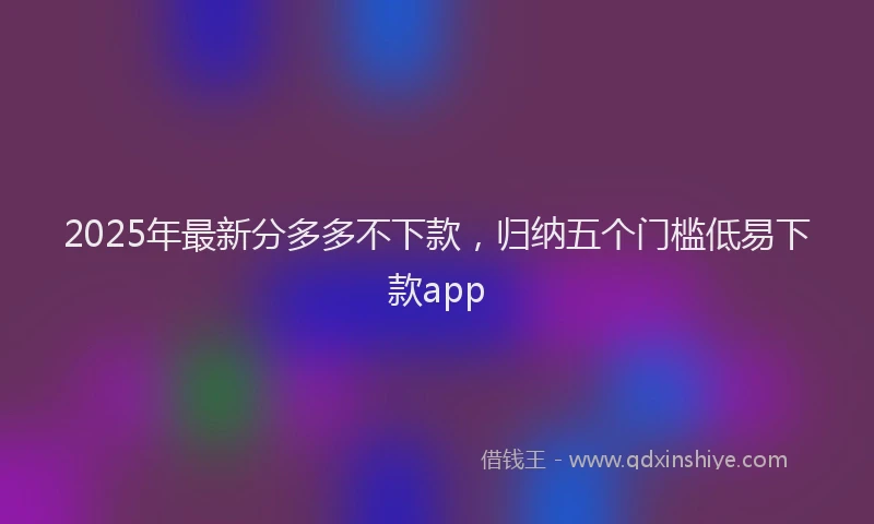 2025年最新分多多不下款，归纳五个门槛低易下款app