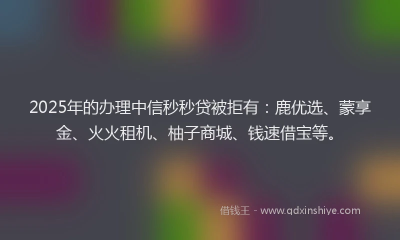 2025年的办理中信秒秒贷被拒有：鹿优选、蒙享金、火火租机、柚子商城、钱速借宝等。