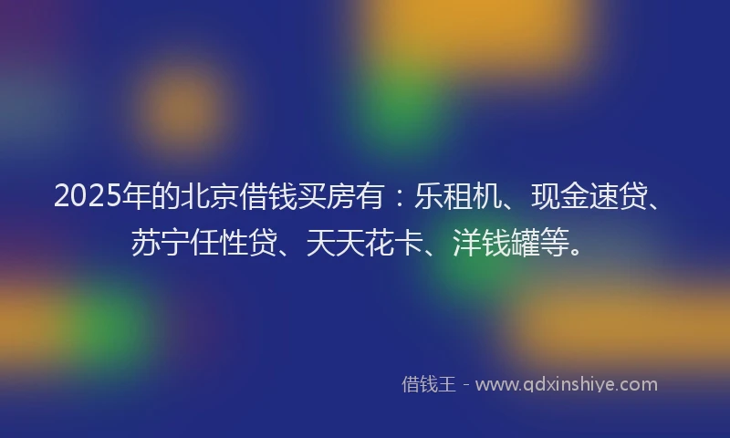 2025年的北京借钱买房有：乐租机、现金速贷、苏宁任性贷、天天花卡、洋钱罐等。