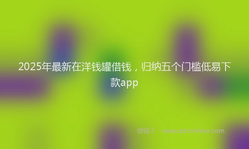2025年最新在洋钱罐借钱，归纳五个门槛低易下款app