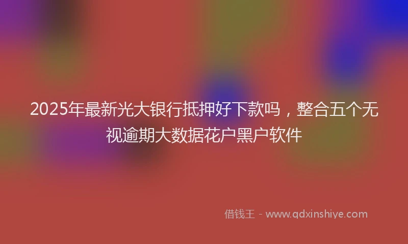 2025年最新光大银行抵押好下款吗，整合五个无视逾期大数据花户黑户软件
