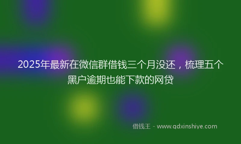 2025年最新在微信群借钱三个月没还，梳理五个黑户逾期也能下款的网贷