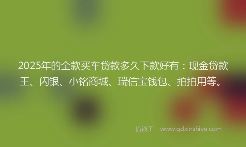 2025年的全款买车贷款多久下款好有：现金贷款王、闪银、小铭商城、瑞信宝钱包、拍拍用等。