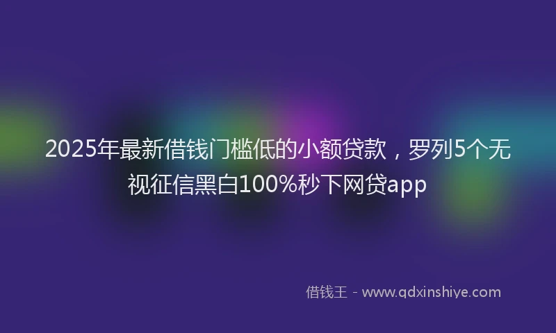 2025年最新借钱门槛低的小额贷款，罗列5个无视征信黑白100%秒下网贷app