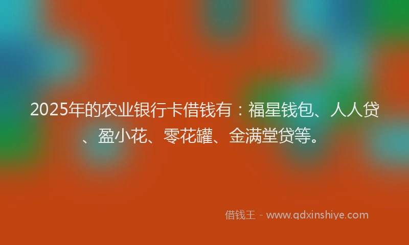 2025年的农业银行卡借钱有：福星钱包、人人贷、盈小花、零花罐、金满堂贷等。