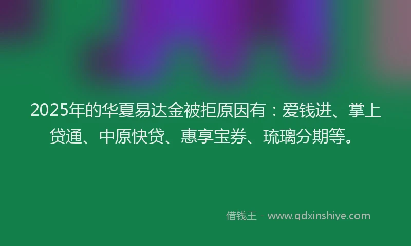 2025年的华夏易达金被拒原因有：爱钱进、掌上贷通、中原快贷、惠享宝券、琉璃分期等。