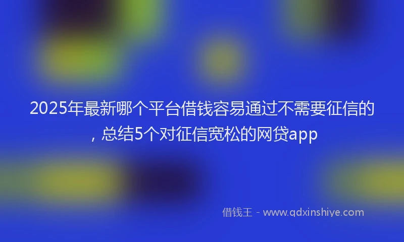 2025年最新哪个平台借钱容易通过不需要征信的，总结5个对征信宽松的网贷app
